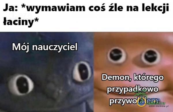 Ja: *wymawiam coś źle na lekcji łaciny* Mój nauczyciel Demon, którego przypadkowo przywołałem