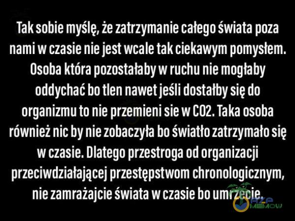   Tak sobie myślę, że zatrzymanie całego świata poza nami w czasie nie jest wcale tak ciekawym pomysłem. Osoba która pozostałaby w ruchu nie mogłaby oddychać bo tlen nawet jeśli dostałby się do organizmu to nie przemieni sie w C02. Taka...