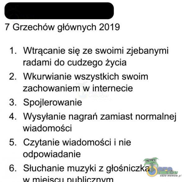  7 Grzechów głównych 2019 1. 2. 3. 4. 5. 6. Wtrącanie się ze swoimi zjebany*** radami do cudzego życia ***urwianie wszystkich swoim zachowaniem w internecie Spojlerowanie Wysyłanie nagrań zamiast normalnej wiadomości Czytanie wiadomości i...