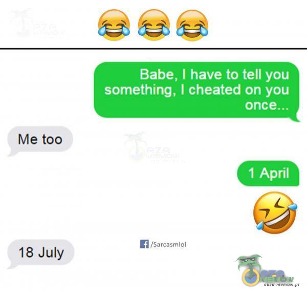 Babe, I have to tell you something, I cheated on you Me too 1 April /Sarcasmlol 18 July
