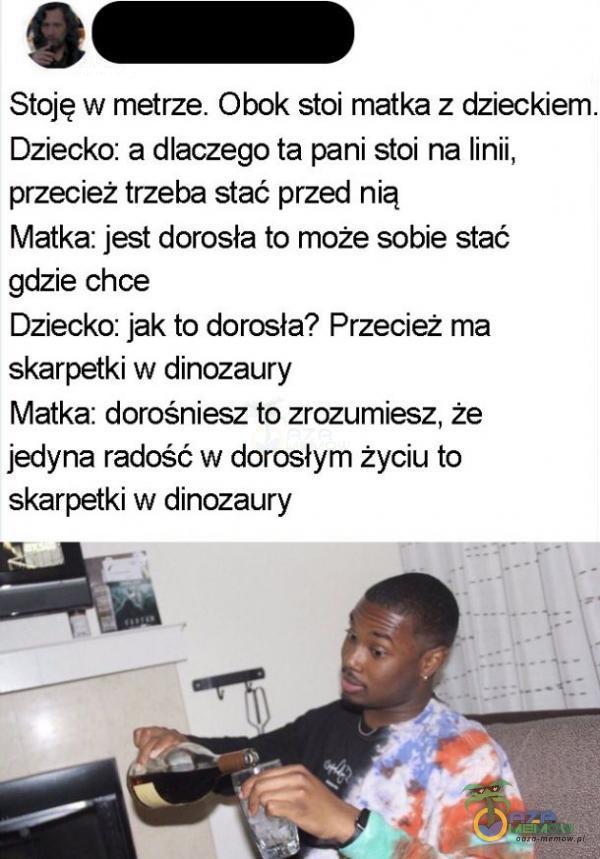   Stoję w metrze. Obok stoi matka z dzieckiem. Dziecko: a dlaczego ta pani stoi na linii, przecież trzeba stać przed nią Matka: jest dorosła to może sobie stać gdzie chce Dziecko: jak to dorosła? Przecież ma skarpetki w dinozaury Matka:...