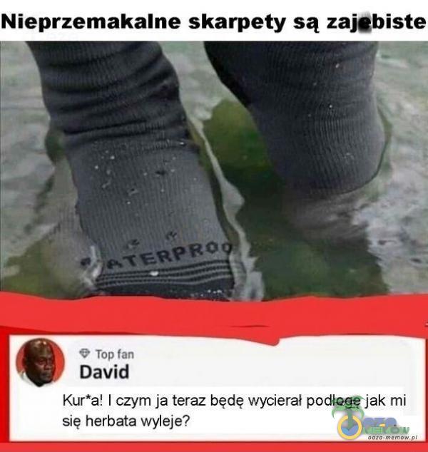 Nieprzemakalne skarpety są zajgbiste m U Tóń TM David Kur*a! czym ja teraz będę wycjeral pódłoge jak mi się herbata wyleje?