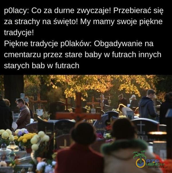 p01acy: Co za durne zwyczaje! Przebierać się za strachy na święto! My mamy swoje piękne tradycje! Piękne tradycje p01aków: Obgadywanie na cmentarzu przez stare baby w futrach innych starych bab w futrach