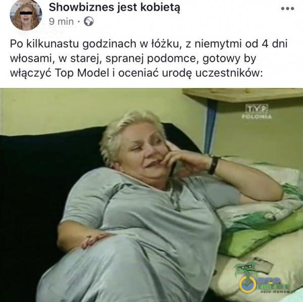 Showbiznes jest kobietą 9 min • G Po kilkunastu godzinach w łóżku, z niemytmi od 4 dni włosami, w starej, spranej podomce, gotowy by włączyć Top Model i oceniać urodę uczestników: