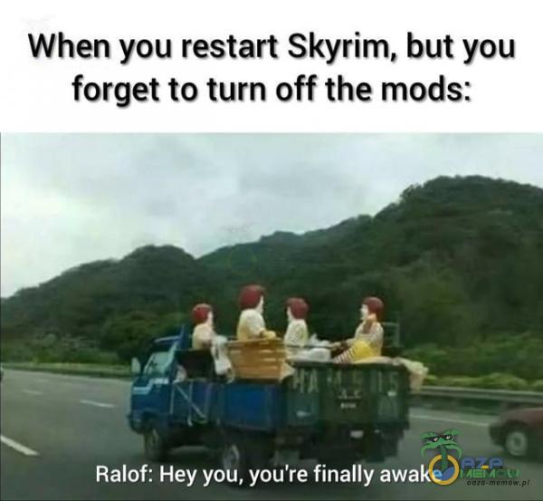 When you restart Skyrim, but you forget to turn off the mods: PSP JA W aS A Ralof: Hey you, you re finally awake