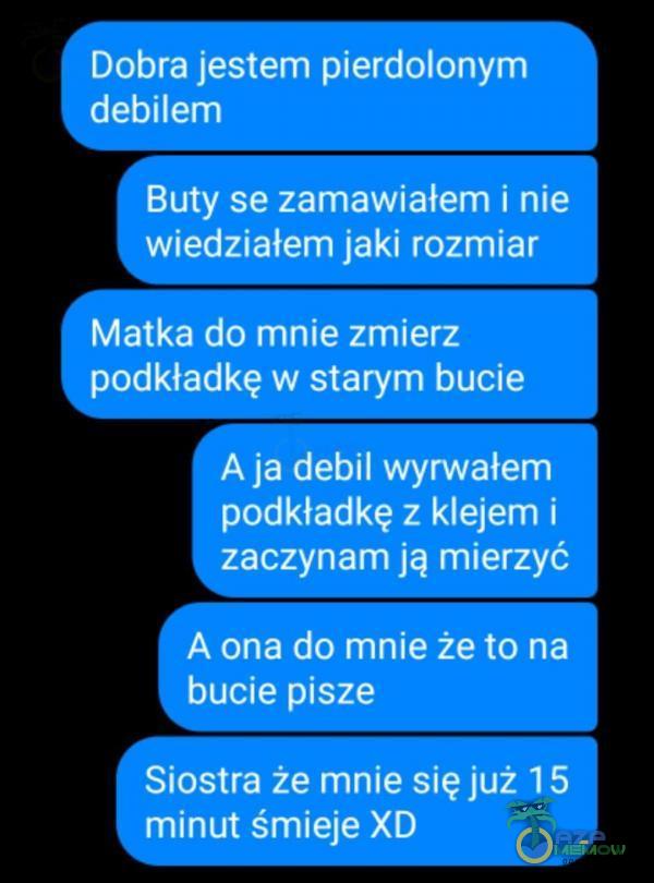  - Dobra jestem pier***onym IC Buty se zamawiałem i nie - wiedziatem jaki rozmiar Matka do mnie zmierz | podkładkę w starym bucie A ja debil wyrwatem podkładkę z klejem i zaczynam ją mierzyć WTYEEOTNCYCH CJI bucie pisze - Siostra że mnie się...