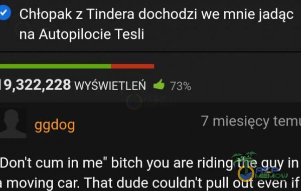 Chłopak z Tindera dochodzi we mnie jadąc na Autopilocie Tesli 19,322,228 WYŚWIETLEŃ ggdog 7 miesięcy temi Don t cum in me” bitch you are riding the guy in moving car. That dude couldn t pull out even if