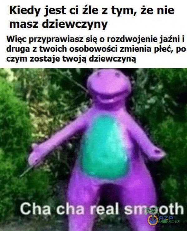 Kiedy jest ci źle z tym, że nie masz dziewczyny Więc przyprawiają się o rozdwojenie jaźni i druga z twoich osobowości mienia płeć, po Cha cha real smooth