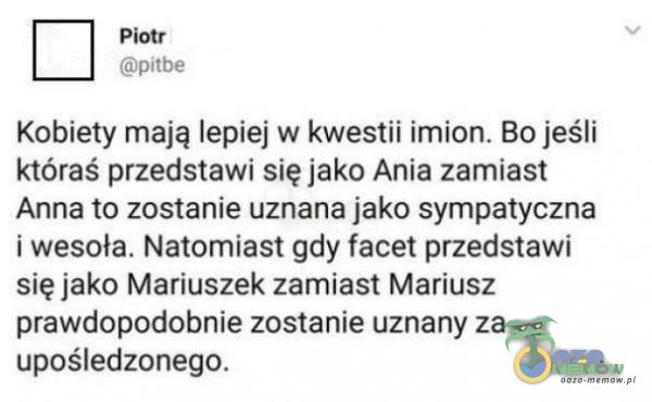  Kobiety mają lepiej w kwestii imion. Bo jeśli któraś przedstawi się jako Ania zamiast Anna to zostanie uznana jako sympatyczna i wesoła....