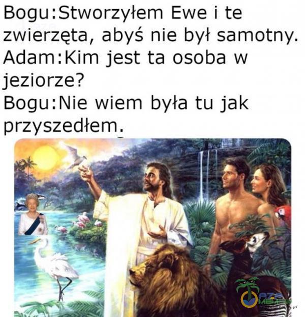 Bogu:Stworzyłem Ewe i te zwierzęta, abyś nie był samotny, Adam :Kim jest ta osoba w jeziorze? Bogu:Nie wiem była tu jak przyszedłem.