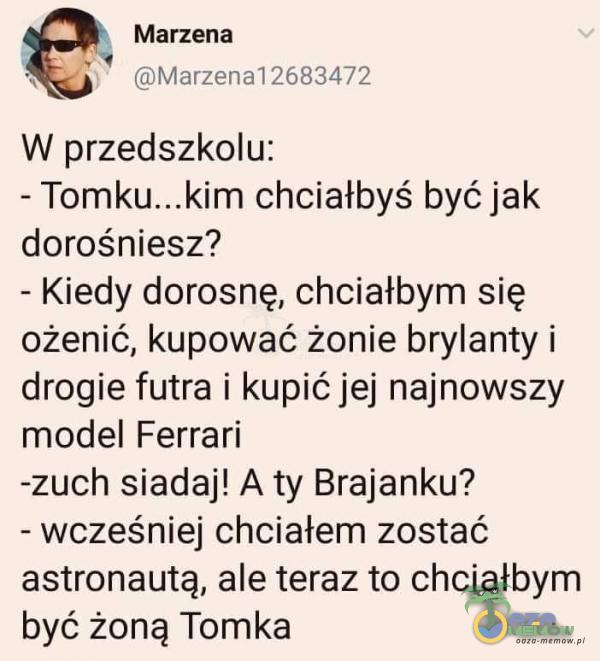  Marzena V . siirayzeu1a] 2681477 W przedszkolu: - chciałbyś być jak dorośniesz? - Kiedy dorosnę, chciałbym się ożenić, kupować żonie brylanty i drogie futra i kupić jej najnowszy model Ferrari -zuch siadaj! A ty Brajanku? - wcześniej...