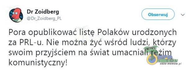 Dr Zoidberg Obserwuj Dr_Zoidberg_PL Pora opublikować listę Polaków urodzonych za PRL-u. Nie można żyć wśród ludzi, którzy swoim przyjściem na świat umacniali reżim komunistyczny!