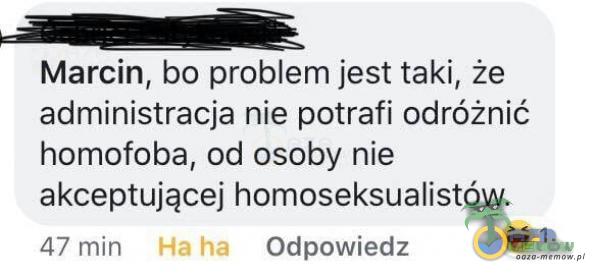 Marcin, bo problem jest taki, że administracja nie potrafi odróżnić homofoba, od osoby nie akceptującej homoseksualistów. Odpowiedz 47 min Ha ha