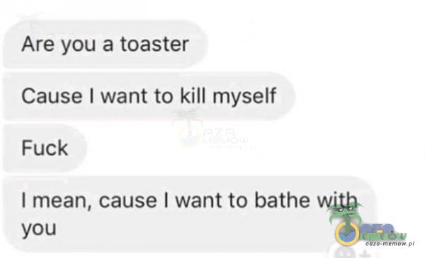 Are you a toaster Cause I want to kill myself Fuck I mean, cause I want to bathe with you