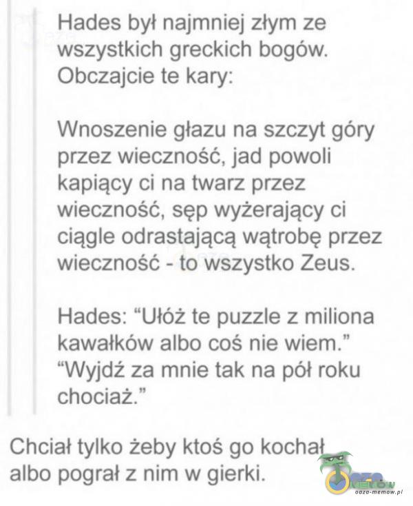   Hades był najmniej złym ze wszystkich greckich bogów. Obczajcie te kary: Wnoszenie głazu na szczyt góry przez wieczność, jad powoli kapiący ci na twarz przez wieczność, sęp wyżerający ci ciągle odrastającą wątrobę przez wieczność...