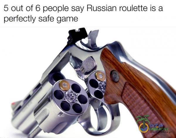 5 out of 6 peoe say Russian roulette js a perfectly safe game