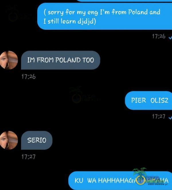 ( sorry for my eng [ m from Poland and II stitl learn djdjd) IM FROM POCAŕJD TOO 17 PIER ocłsz 17•.27 SERIO 17•.27 KU WA HAHHAHAGAHAHHAHA