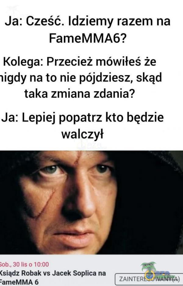 Ja: Cześć. Idziemy razem na FameMMA6? Kolega: Przecież mówiłeś że ligdy na to nie pójdziesz, skąd taka zmiana zdania? Ja: Lepiej popatrz kto będzie walczył k)b., 30 lis 0 10:00 (siądz Robak vs Jacek Soica na ZAINTERESOWANY(A) :ameMMA 6