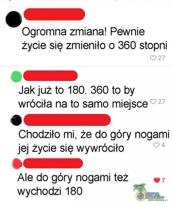 O Ogromna zmiana! Pewnie życie się zmieniło 0 360 stopni 027 Jak już to 180. 360 to by 027 wróciła na to samo miejsce Chodziło mi, że do góry nogami jej życie się wywróciło Ale do góry nogami też wychodzi 180 04