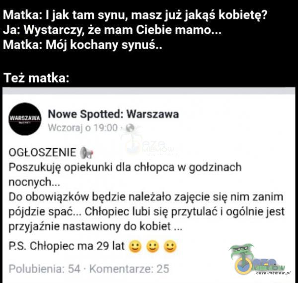   Matka: I jak tam synu, masz już jakąś kobietę? Ja: Wystarczy, że mam Ciebie Matka: Mój kochany synuś.. Też matka: Nowe Spotted: Warszawa Wczoraj 0 19:00 OGŁOSZENIE Poszukuję opiekunki dla chłopca w godzinach Do obowiązków będzie...