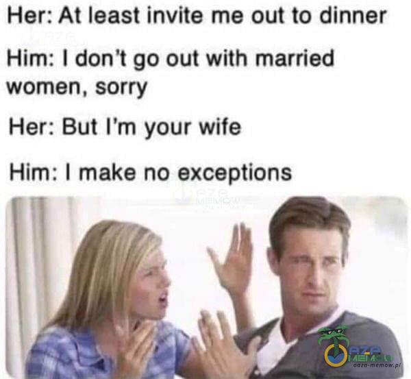 Her: At least invite me out to dinner Him: I don't go out with married women, sorry Her: But ľm your wife Him: I make no exceptions