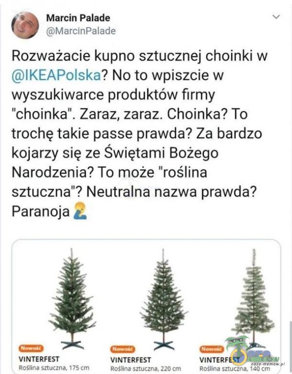   Marcin Palade MarcinPaIade Rozważacie kupno sztucznej choinki w lKEAPolska. No to wpiszcie w wyszukiwarce produktów firmy choinka . Zaraz, zaraz. Choinka? To trochę takie passe prawda? Za bardzo kojarzy się ze Świętami Bożego Narodzenia? To...