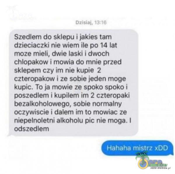  mmm : -, Szedlem do sklepu i jakies tam dzieciaczki nie wiem ile po 14 lat moze mieli. dwie laski i dwoch chlopakow I mowia do mnie przed sklepem czyim nie kupie 2 czteropakow i ze sobie jeden moge kupic. To ja mowie ze spoko spoko i poszedlem i...