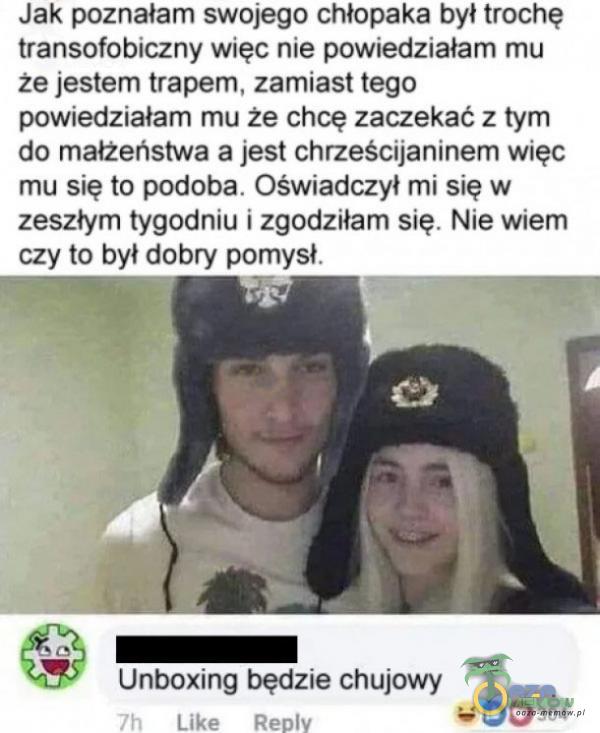   Jak poznałam swojego chłopaka był trochę transofobiczny więc nie powiedziałam mu że jestem trapem, zamiast tego powiedziałam mu że chcę zaczekać z tym do małżeństwa a jest chrześcijaninem więc mu się to podoba. Oświadczył mi się...