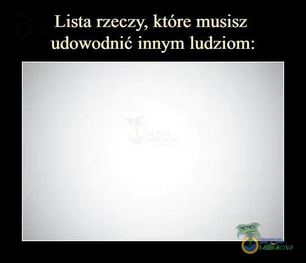 Lista rzeczy, które musisz udowodnić innym ludziom: