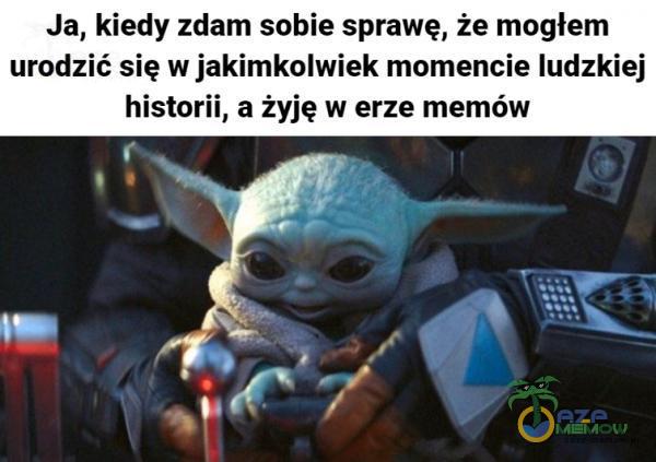 Ja, kiedy zdam sobie sprawę, że mogłem urodzić się w jakimkolwiek momencie ludzkiej historii, a żyję w erze memów