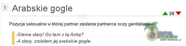 Arabskie gogle Pozycja seksualna w której partner zastania partnerce oczy genitaliami. -Siema stary! GO tam z tą Anką? -A stary, zrobiłem jej arabskie gogle. A 26 V