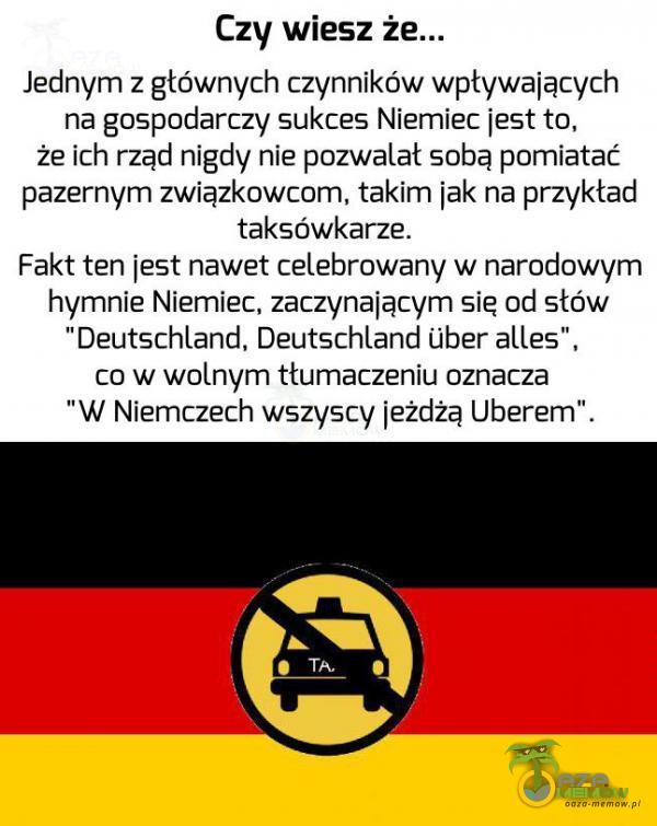   Czy wiesz ż Jednym z głównych czynników wpływających na gospodarczy sukces Niemiec jest to, że ich rząd nigdy nie pozwalał sobą pomiatać pazernym związkow, takim jak na przykład taksówkarze. Fakt ten jest nawet celebrowany w narodowym...