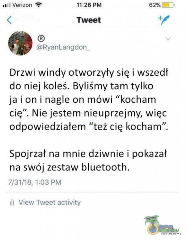   Verizon 11:26 PM Tweet RyanLangdon_ 62% Drzwi windy otworzyły się i wszedł do niej koleś. Byliśmy tam tylko ja i on i nagle on mówi kocham cię”. Nie jestem nieuprzejmy, więc odpowiedziałem też cię kocham”. Spojrzał na mnie dziwnie i...