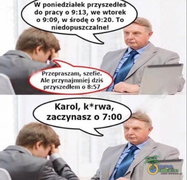 poniedziałek przyszedłe do pracy 0 9:13, we wtorek 0 9:09, w Środę 0 9:20. To niedopuszczalne! Przepraszam, szefie. Ale przynajmniej dziś przyszedłem 0 8:57 Karol, k*rwa, zaczynasz 0 7:00