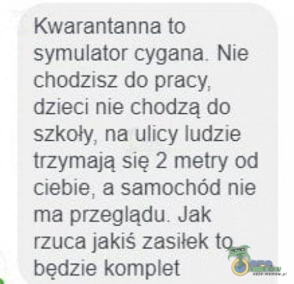 Kwarantanna to symulator cygana Nie chodzisz do pracy, dzieci nie chodzą do szkoły. na ulicy ludzie trzymają się 2 metry od ciebie, a samochód nie ma przegłądu. Jak rzuca jakiś zasiłek ta będzie kamet