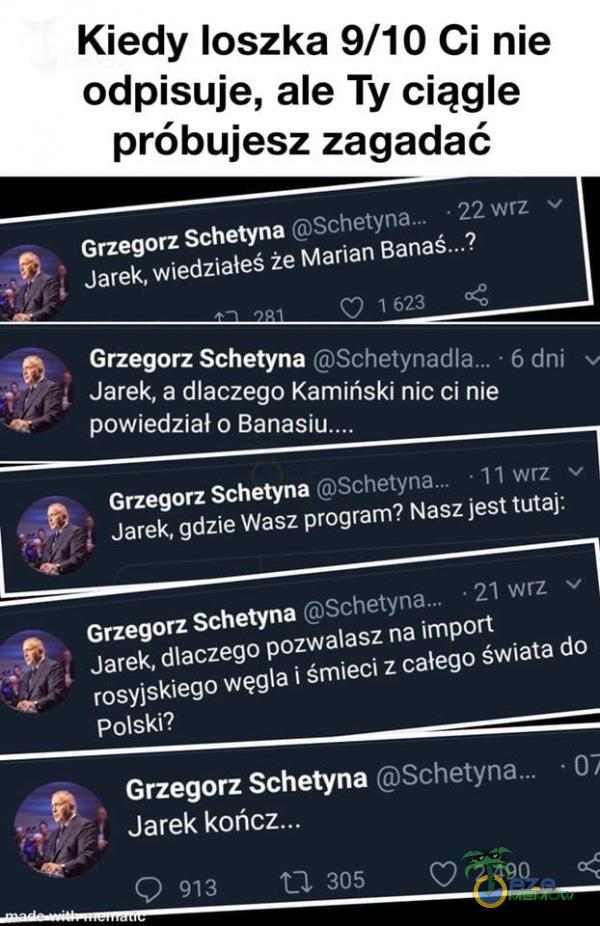   Kiedy loszka 9/10 Ci nie odpisuje, ale Ty ciągle próbujesz zagadać , Grzegorz Schetyna • 22 wrz v Jarek, wiedziałeś że Marian Banaś...? 0 1 623 , Grzegorz Schetyna • 6 dni Jarek, a dlaczego Kamiński nic ci nie powiedział o , Grzegorz...