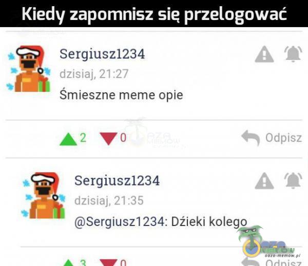 Kiedy zapomnisz sie przelogować Sergiusz1234 dzisiaj, 21:27 Śmieszne meme opie Odpisz Sergiusz1234 dzisiaj, 21:35 Sergiusz1234: Dźieki kolego