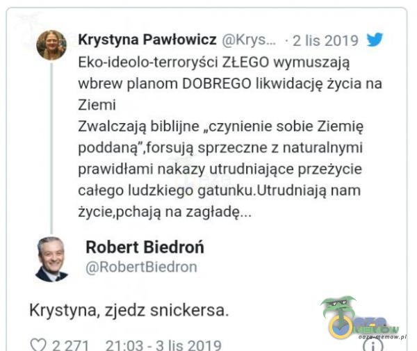   • 2 lis 2019 Krystyna Pawłowicz Eko-ideolo-terroryści ZŁEGO wymuszają wbrew anom DOBREGO likwidację życia na Ziemi Zwalczają biblijne „czynienie sobie Ziemię poddaną ,forsują sprzeczne z naturalnymi prawidłami nakazy utrudniające...