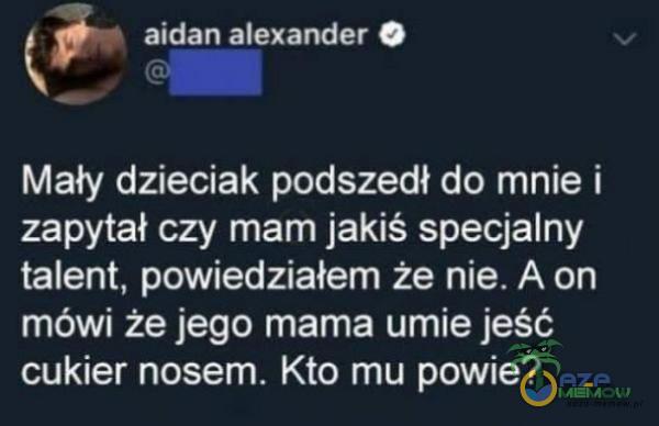 Ł aidan Alexander . L , - Mały dzieciak podszedł do mnie i zapytał czy mam jakiś specjalny talent. powiedziałem że nie. A on mówi że jego mama umie jeść cukier nosem. Kto mu powie?