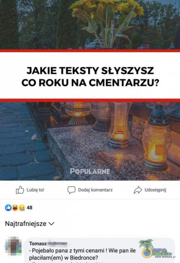 JAKIE TEKSTY SŁYSZYSZ CO ROKU NA CMENTARZU? POPULARNE Dodaj komełtarz Lubię to! 48 Najtrafniejsze v Tomasz;—...— Udostępnij - Pojebało pana z tymi cenami ! Wie pan ile płaciłam(em) w Biedronce?