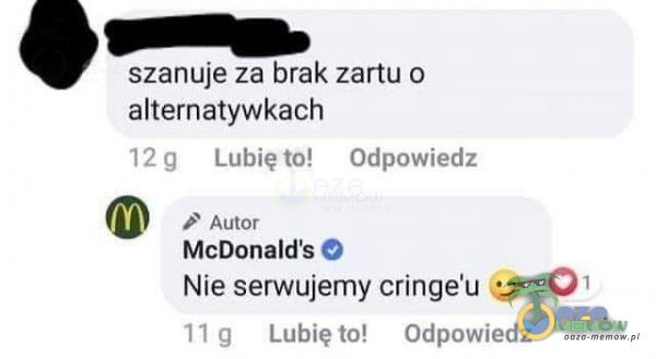 szanuje za brak zartu o alternatywkach 12 g Lubię to! Odpowiedz Autor McDonalďs O Nie serwujemy cringe u&ž 01 1 1 g Lubię to! Odpowiedz