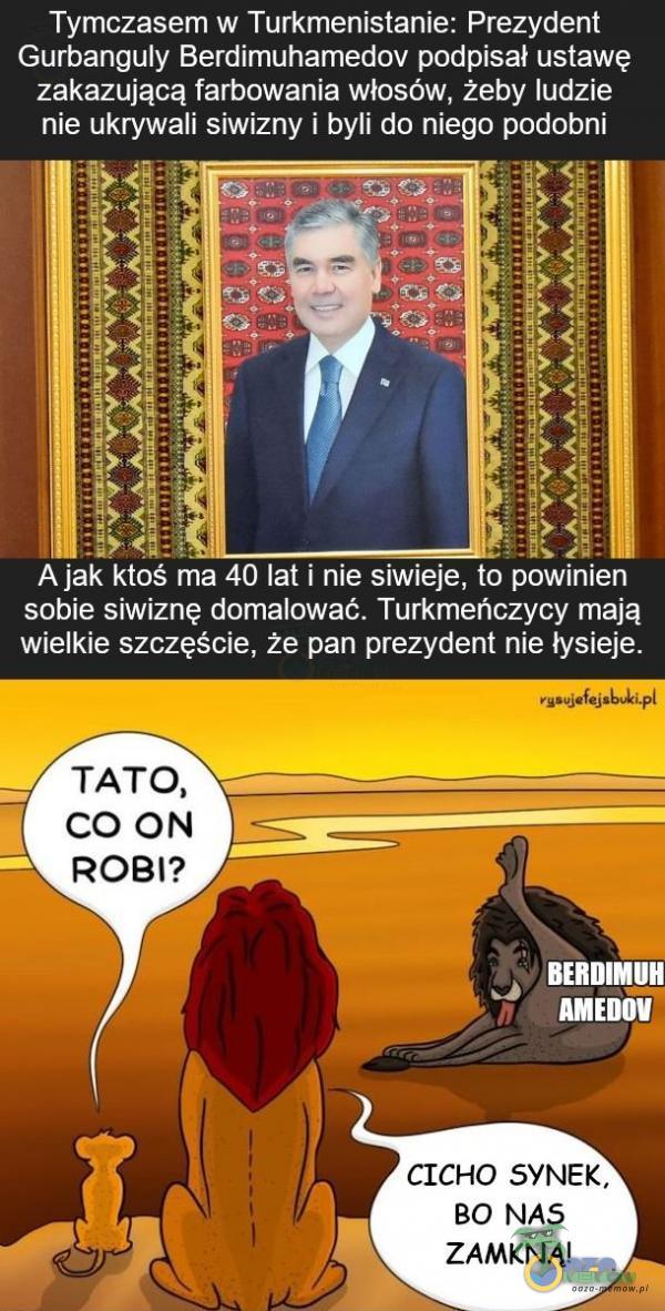  Tymczasem w Tunkmenistanie: Prezydent Gurba nguly Berdimuhamedov podpisał ustawę zakazującą farbńwania własów, żeby ludzie nie ukrywali siwizny i byli do niego podobni ! j,-:::.! . I A jak ktoś „£; an łał i nie siwiejeftb- pośninien...
