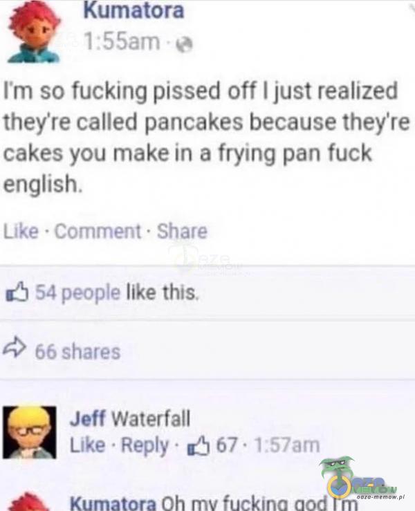 Kumałora 1:55am ľm so fucking pissed off I just realized they re called pancakes because they re cakes you make in a frying pan fuck english. Like • Comment • Share 54 peoe like this. 66 shares Jeff Waterfall Like • Rey • 67 • IS7am