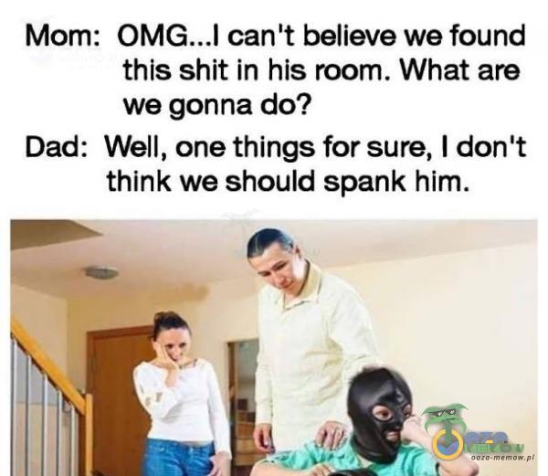 Mom: can t believe we found this shit in his room. What are we gonna do? Dad: Well, one things for sure, I don t think we should spank him.