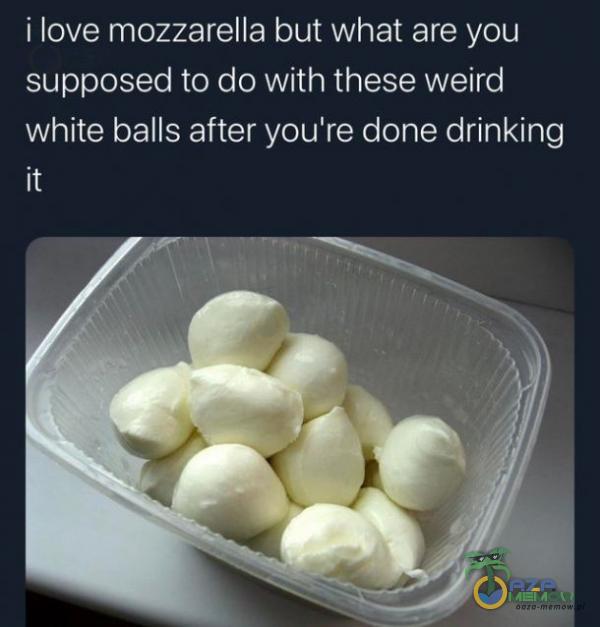 i love mozzarella but what are you supposed to do with. these welrd white balls after you re done drinking it
