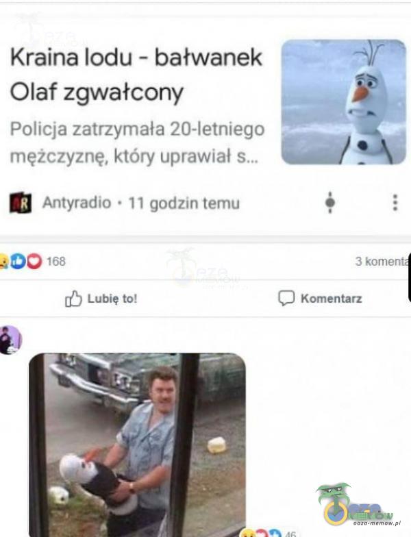 Kraina lodu - bałwanek Olaf zgwałcony Policja zatrzymała 20-letniego mężczyznę, który uprawiał Antyradio • 11 godzin temu 168 Lubię to! 3 komen Komentarz