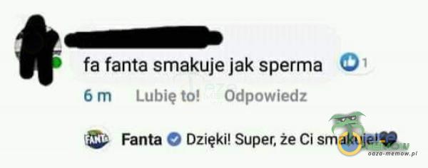 fa fanta smakuje jak sperma 01 6 m Lubię to! Odpowiedz Fanta Dzięki! Super, że Ci smakuje!Ș