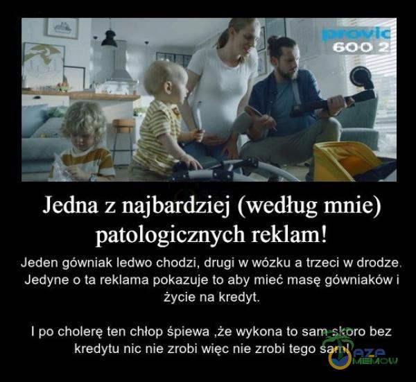   Jedna z najbardziej (według mnie) patologicznych reklam! Jeden gówniak ledwo chodzi, drugi w wózku a trzeci w drodze. Jedyne o ta reklama pokazuje to aby mieć masę gówniaków i życie na kredyt. I po cholerę ten chłop śpiewa ,że wykona to...