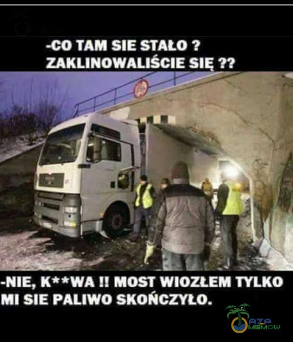 -CO TAM SIE STAŁO ? ZAKLINOWALIŚCIE sł ?? -NIE, MOST WIOZŁEM TYLKO MI SIE PALIWO SKOŃCZYŁO.