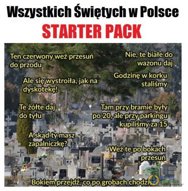 Wszystkich Swietych w Polsce STARTER PACK Tenuczerwony weźprzesuń do prŻÓdu *Yîstroiła, jak na dyskotel$ę!, Te żółtełdâj t9ÎȚ Nie, te bihłe,do wazonu daj Godzinę w korku staliśmy Wdżte po bokach przesuń Bokiem grobach,chodzisz „